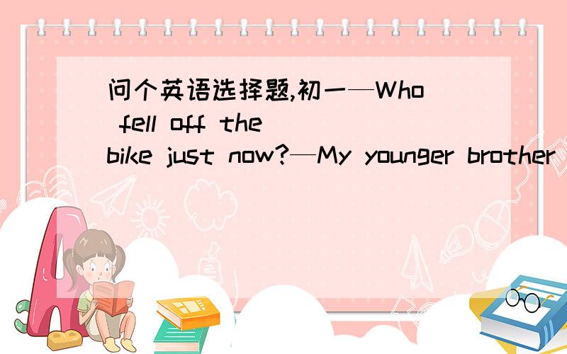 问个英语选择题,初一—Who fell off the bike just now?—My younger brother ____.A.is    B.was    C.does    D.did