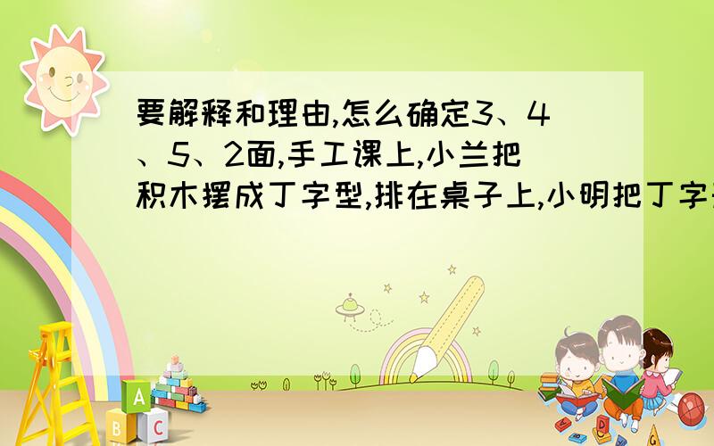 要解释和理由,怎么确定3、4、5、2面,手工课上,小兰把积木摆成丁字型,排在桌子上,小明把丁字形的外面涂上红色,然后把小积木分开,这样3、4、5、2面涂红色的各有多少块