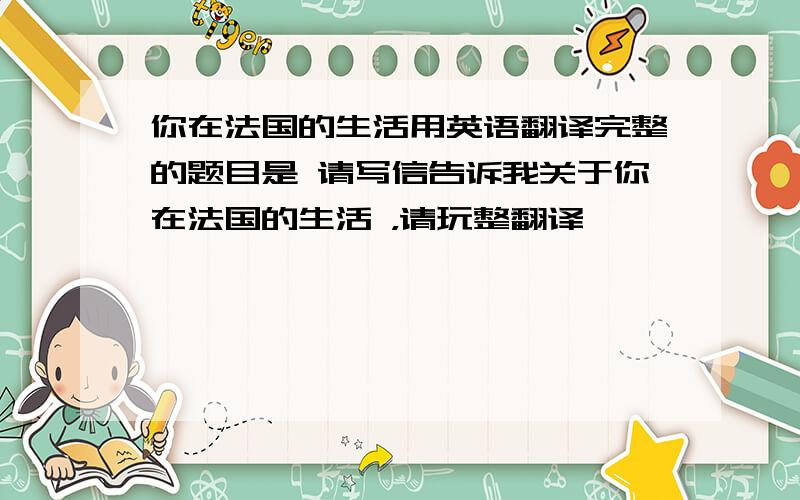 你在法国的生活用英语翻译完整的题目是 请写信告诉我关于你在法国的生活 ，请玩整翻译