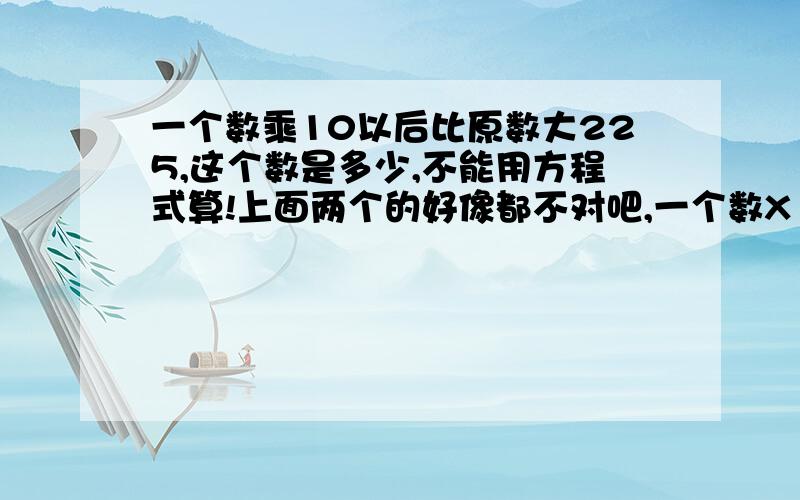 一个数乘10以后比原数大225,这个数是多少,不能用方程式算!上面两个的好像都不对吧,一个数X10怎么是增加了9倍呢?应该是10倍才对啊,你要是不知道25这个数,能出来225/25啊?第二个,你的225/(10-1),