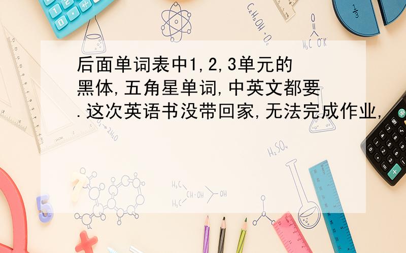 后面单词表中1,2,3单元的黑体,五角星单词,中英文都要.这次英语书没带回家,无法完成作业,