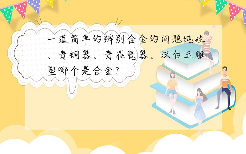 一道简单的辨别合金的问题纯硅、青铜器、青花瓷器、汉白玉雕塑哪个是合金?