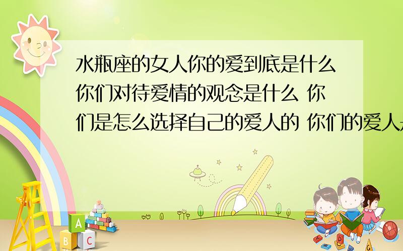 水瓶座的女人你的爱到底是什么你们对待爱情的观念是什么 你们是怎么选择自己的爱人的 你们的爱人是什么星座  不要拿算命的给我看我不相信 我要现实的水瓶的给我答案你们的追求的是