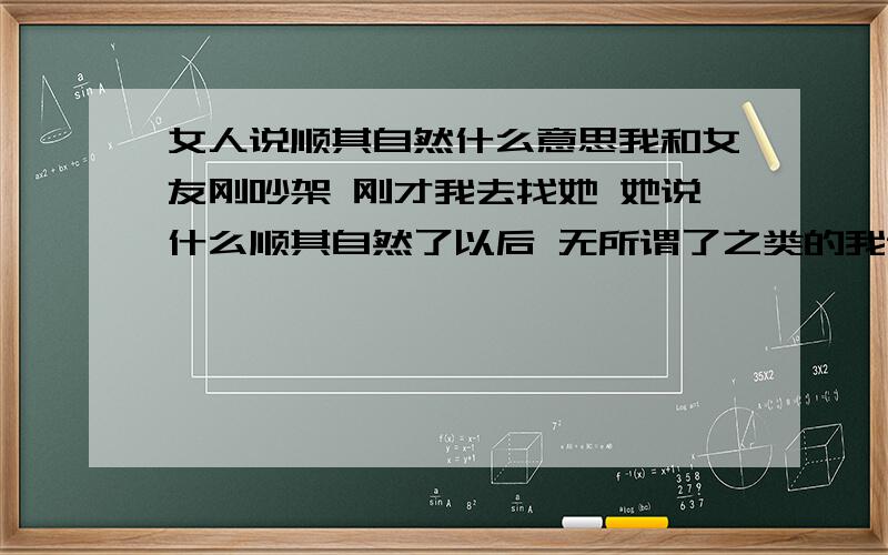 女人说顺其自然什么意思我和女友刚吵架 刚才我去找她 她说什么顺其自然了以后 无所谓了之类的我说那我走 她说不是那个意思 我说那我们继续 貌似她也不是那个意思我说你的意思是无视