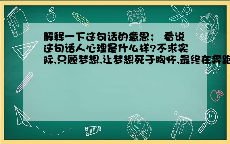 解释一下这句话的意思； 看说这句话人心理是什么样?不求实际,只顾梦想,让梦想死于胸怀,最终在奔跑中死亡.