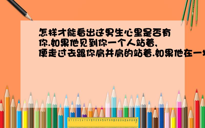 怎样才能看出这男生心里是否有你.如果他见到你一个人站着,便走过去跟你肩并肩的站着.如果他在一堆发下来的作业找自己的,也顺便帮你找了.如果他在每次做实验时都想跟你一组.如果他平