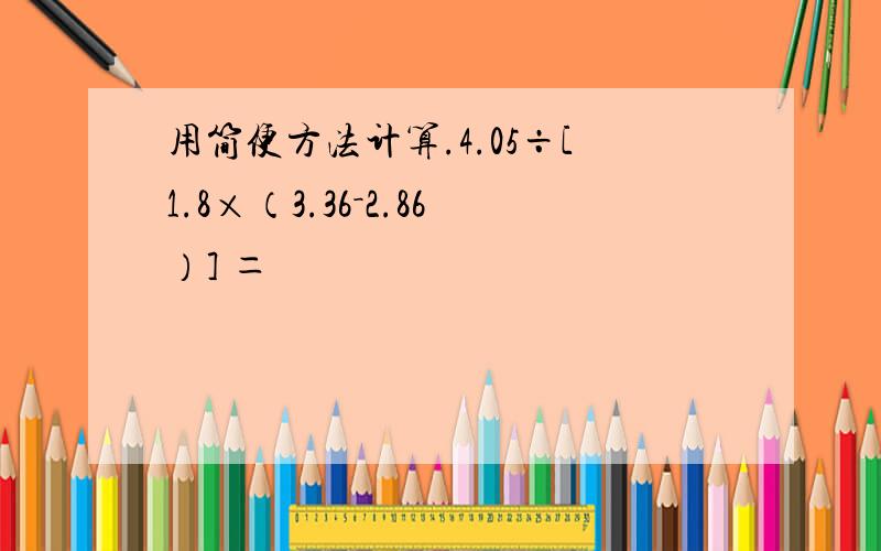 用简便方法计算.4.05÷[1.8×（3.36－2.86）] ＝