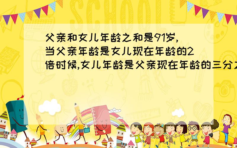 父亲和女儿年龄之和是91岁,当父亲年龄是女儿现在年龄的2倍时候,女儿年龄是父亲现在年龄的三分之一.求女儿写出思路