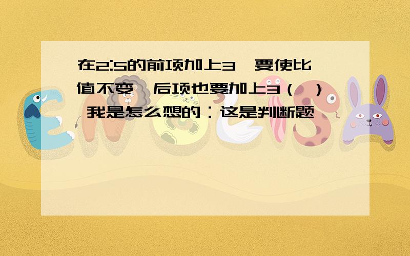 在2:5的前项加上3,要使比值不变,后项也要加上3（ ） 我是怎么想的：这是判断题