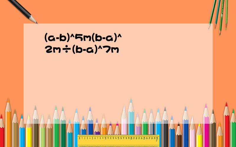 (a-b)^5m(b-a)^2m÷(b-a)^7m