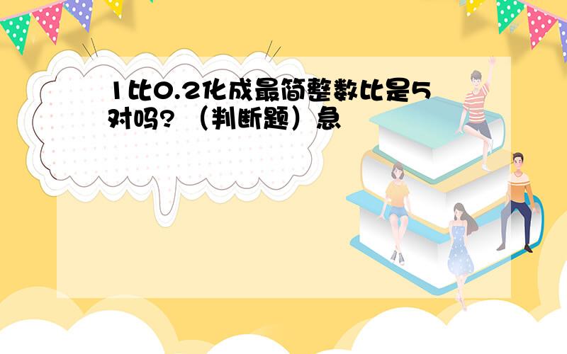 1比0.2化成最简整数比是5对吗? （判断题）急