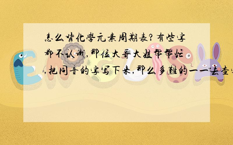 怎么背化学元素周期表?有些字都不认识,那位大哥大姐帮帮忙,把同音的字写下来,那么多难的一一去查字典啊...