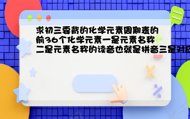 求初三要背的化学元素周期表的前36个化学元素一是元素名称二是元素名称的读音也就是拼音三是对应的字母 还有质量要按顺序,表搞错,否则我就死了,我老师要求背的