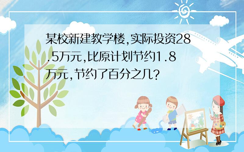 某校新建教学楼,实际投资28.5万元,比原计划节约1.8万元,节约了百分之几?