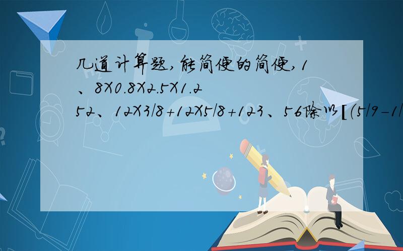 几道计算题,能简便的简便,1、8X0.8X2.5X1.252、12X3/8+12X5/8+123、56除以[（5/9-1/6）X6]4、（4/5+1/4）除以3/7+7/105、[1-（1/7+3/8）]X48