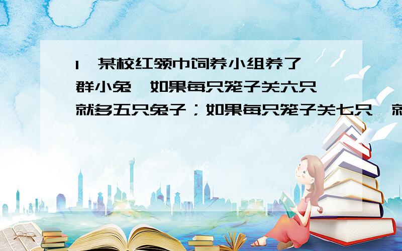 1、某校红领巾饲养小组养了一群小兔,如果每只笼子关六只,就多五只兔子；如果每只笼子关七只,就有一只笼子关一只小兔.小兔有几只?笼子有几只?2、体育室去买四十五只乒乓球和十二只羽