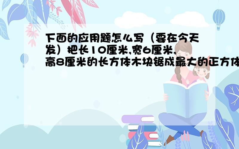 下面的应用题怎么写（要在今天发）把长10厘米,宽6厘米,高8厘米的长方体木块锯成最大的正方体,求最大的正方体的体积是多少立方厘米?一个长方体12条棱长度的总和是48厘米,底面周长是18厘