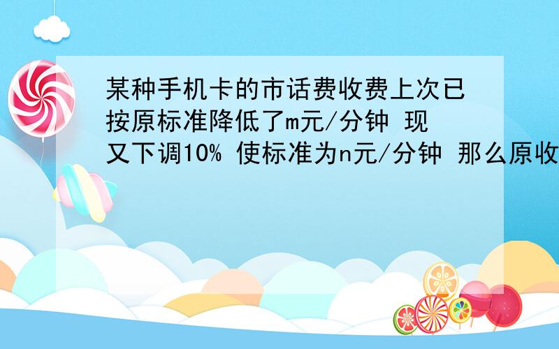 某种手机卡的市话费收费上次已按原标准降低了m元/分钟 现又下调10% 使标准为n元/分钟 那么原收费标准为?