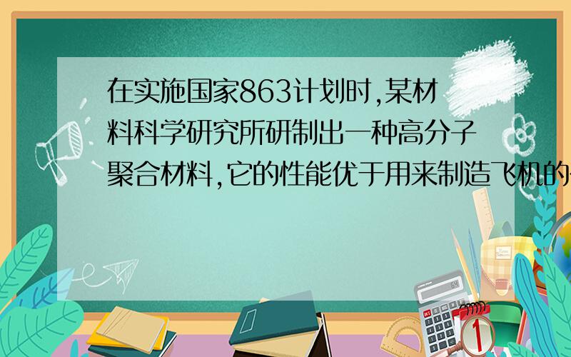 在实施国家863计划时,某材料科学研究所研制出一种高分子聚合材料,它的性能优于用来制造飞机的在实施国家863计划时,某材料科学研究所研制出一种高分子聚合材料,它的性能优于用来制造飞