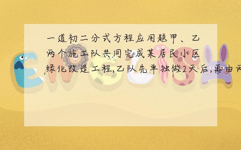 一道初二分式方程应用题甲、乙两个施工队共同完成某居民小区绿化改造工程,乙队先单独做2天后,再由两队合作10天就能完成全部工程,已知乙队单独完成此项工程所需天数是甲队单独完成此