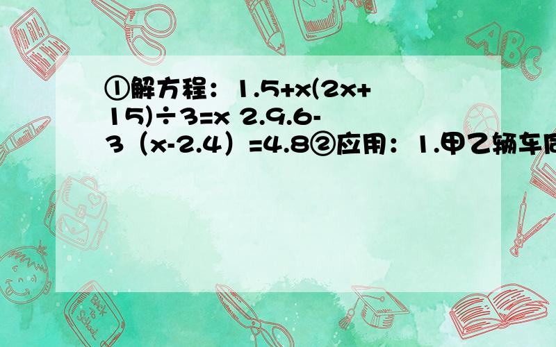 ①解方程：1.5+x(2x+15)÷3=x 2.9.6-3（x-2.4）=4.8②应用：1.甲乙辆车同时从AB两地出发,相向而行,4小时后相遇,如果两车每小时各少行10千米,则要6小时才能相遇,求AB两地的距离2.一辆汽车和一辆摩托