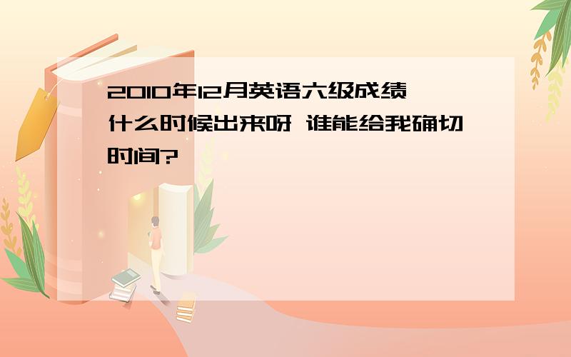 2010年12月英语六级成绩什么时候出来呀 谁能给我确切时间?