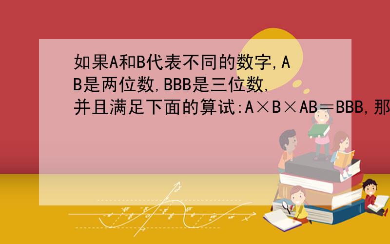 如果A和B代表不同的数字,AB是两位数,BBB是三位数,并且满足下面的算试:A×B×AB＝BBB,那么A＝( ),B＝( ),这个算式是（ ）.