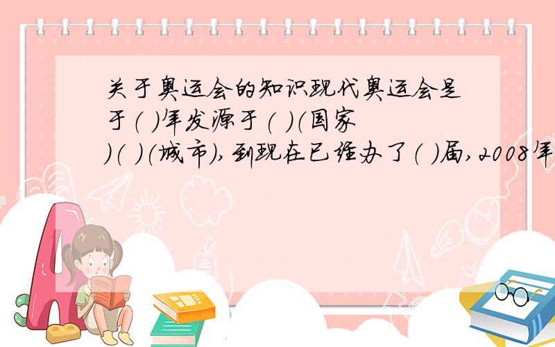 关于奥运会的知识现代奥运会是于（ ）年发源于( )（国家）( )(城市）,到现在已经办了（ ）届,2008年奥运会是第（ ）届.对奥林匹克宗旨的高度概括是（ ）,奥林匹克格言是（ ）,奥林匹克的