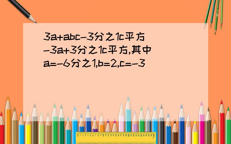 3a+abc-3分之1c平方-3a+3分之1c平方,其中a=-6分之1,b=2,c=-3