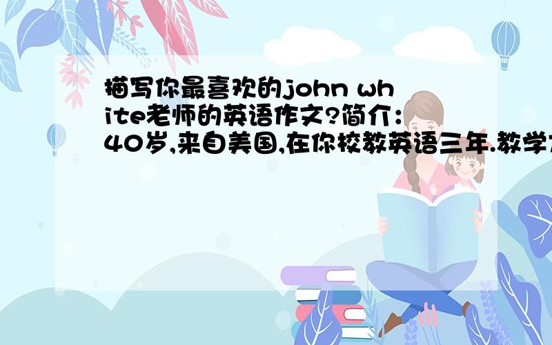 描写你最喜欢的john white老师的英语作文?简介：40岁,来自美国,在你校教英语三年.教学方面：热爱自己的本职工作,教学态度一丝不苟,教学方法独特,课堂活动活泼.对待学生：他热爱学生,对学