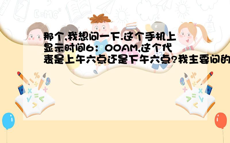 那个,我想问一下.这个手机上显示时间6：00AM,这个代表是上午六点还是下午六点?我主要问的就是时间后边AM和PM,究竟是哪个代表上午?哪个代表下午?这个,我有点分不清了.