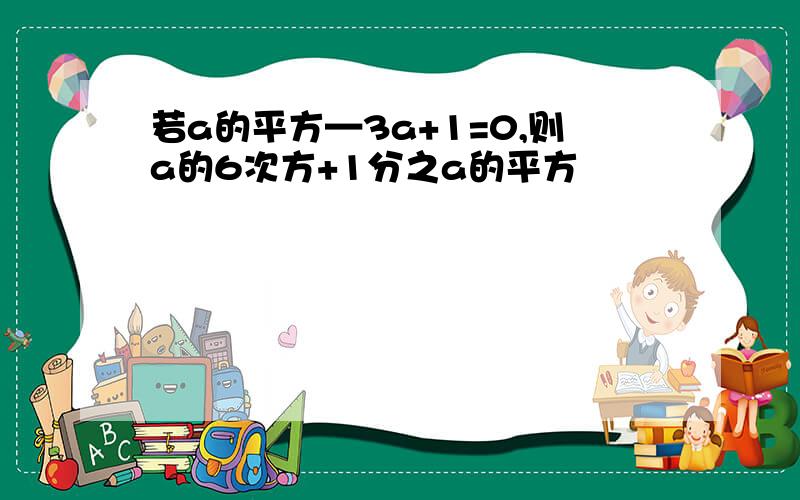 若a的平方—3a+1=0,则a的6次方+1分之a的平方