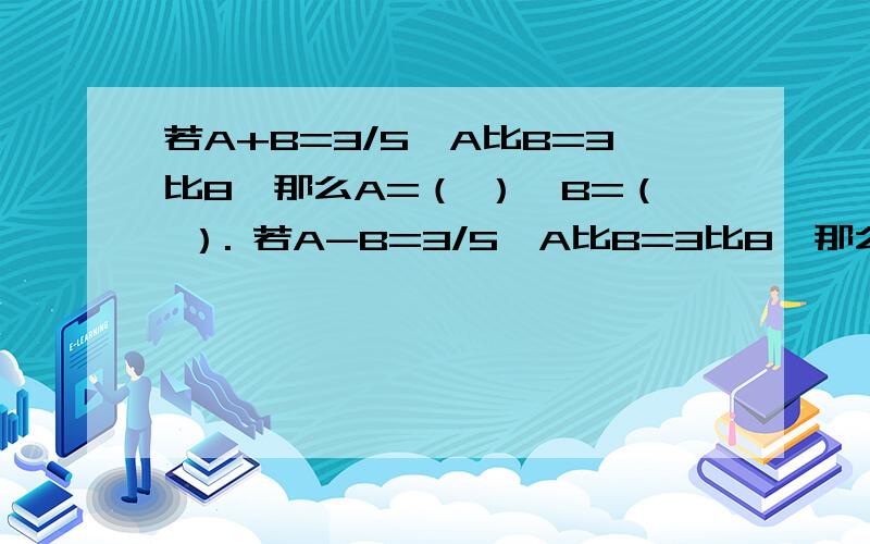 若A+B=3/5,A比B=3比8,那么A=（ ）,B=（ ）. 若A-B=3/5,A比B=3比8,那么A=( ),B=（ ）.