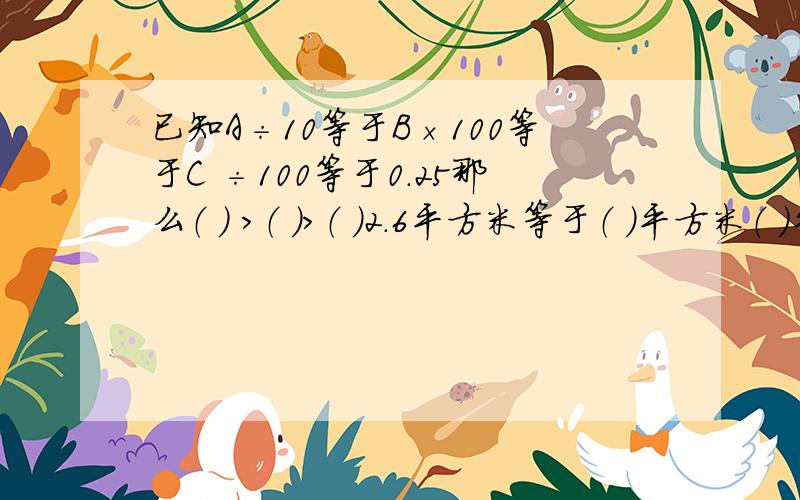 已知A÷10等于B×100等于C ÷100等于0.25那么（ ) ＞（ )＞（ )2.6平方米等于（ )平方米（ )平方分米5千米50米＝（ )千米（ )米