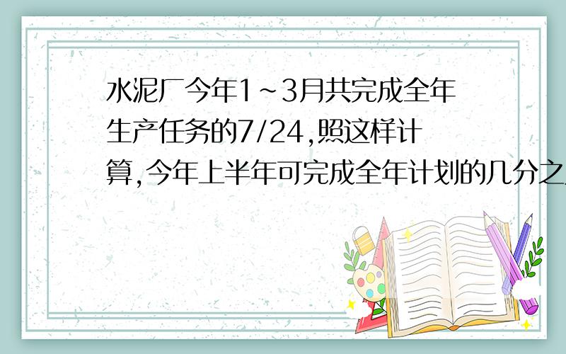 水泥厂今年1~3月共完成全年生产任务的7/24,照这样计算,今年上半年可完成全年计划的几分之几?全年能超额完成计划的几分之几?