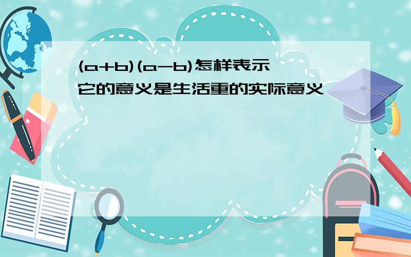 (a+b)(a-b)怎样表示它的意义是生活重的实际意义