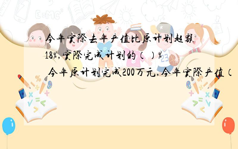 今年实际去年产值比原计划超额18%,实际完成计划的（）% 今年原计划完成200万元,今年实际产值（）万元