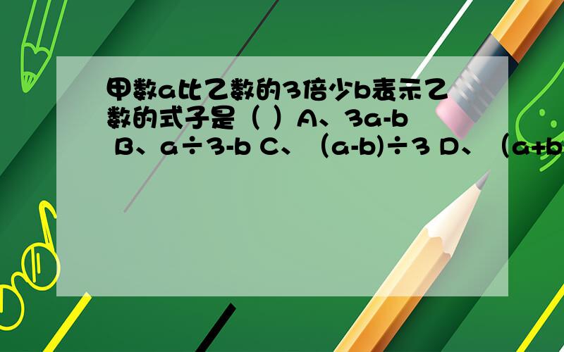 甲数a比乙数的3倍少b表示乙数的式子是（ ）A、3a-b B、a÷3-b C、（a-b)÷3 D、（a+b)÷3