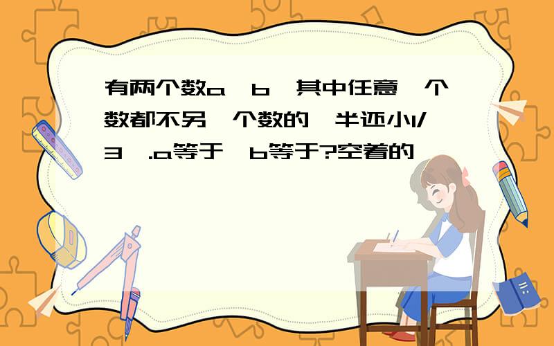 有两个数a,b,其中任意一个数都不另一个数的一半还小1/3,.a等于,b等于?空着的,,