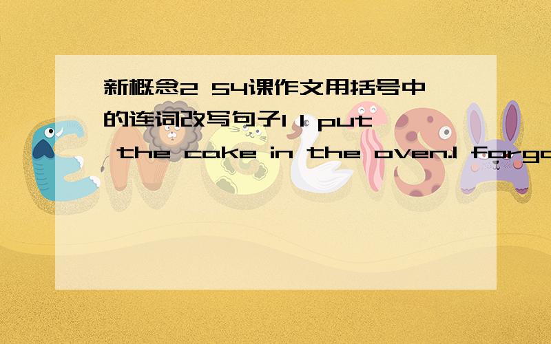 新概念2 54课作文用括号中的连词改写句子1 I put the cake in the oven.I forgot all about it.(After putting)2 Two hours had passed .I smelled sometimes burning.(When)3 I went into the kitchen .I found it full of smoke.(On going)