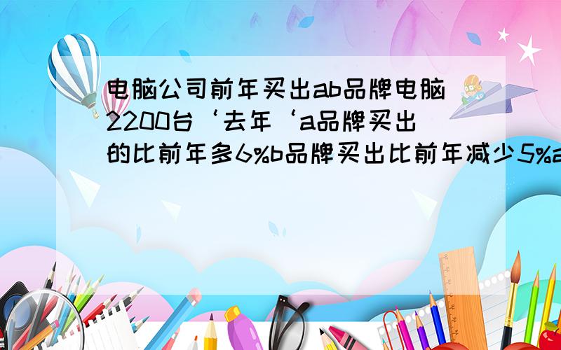 电脑公司前年买出ab品牌电脑2200台‘去年‘a品牌买出的比前年多6%b品牌买出比前年减少5%ab品牌总消量真加110台.ab品牌各卖多少台