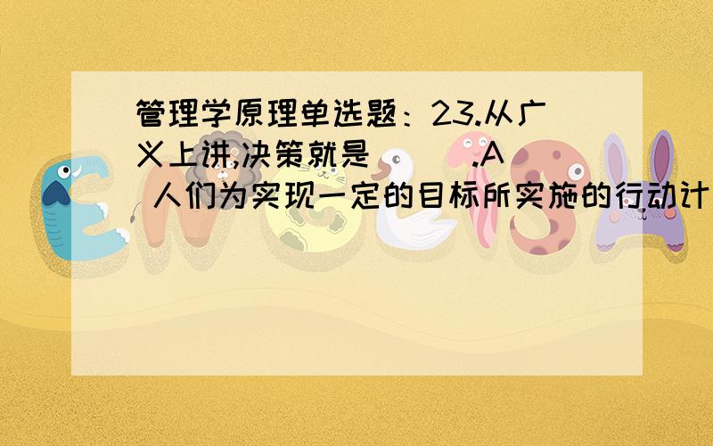 管理学原理单选题：23.从广义上讲,决策就是 ( ).A 人们为实现一定的目标所实施的行动计划B 人们为实现一定的目标所作的行为设计及其抉择C 人们为实现一定的目标而形成的思维模式D 人们