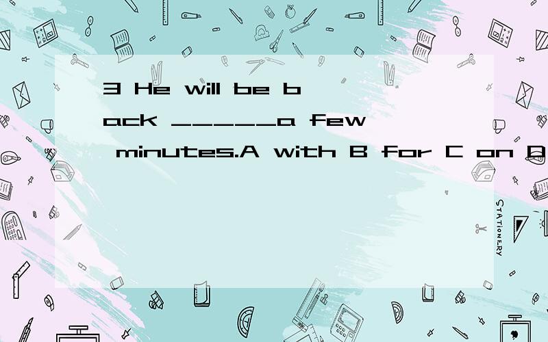 3 He will be back _____a few minutes.A with B for C on D in6 There _____some showers this afternoon.A will be B will have C is going to be D are going to have 8 Li Ming is 10 years old now,next year he _____11.A is B is going to be C will be D will t