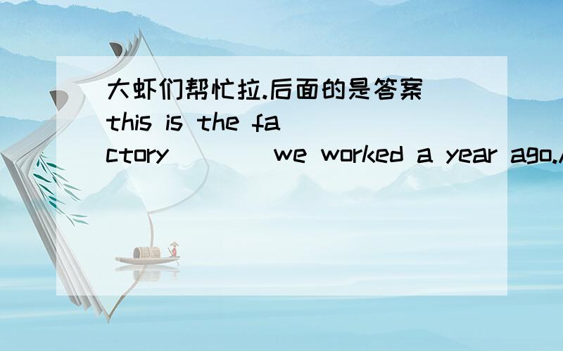 大虾们帮忙拉.后面的是答案 this is the factory ___ we worked a year ago.A.where B.that C.which D.on which Ais this school ____ we visited three years ago?A.the one B.which C.that D.where Athe room ___ he lives is not very large.A.that B.wh