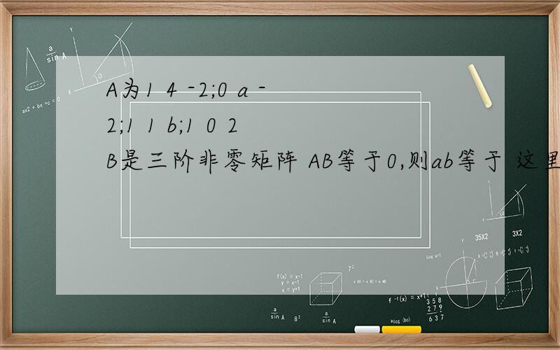 A为1 4 -2;0 a -2;1 1 b;1 0 2 B是三阶非零矩阵 AB等于0,则ab等于 这里A不是方阵啊 用不了行列式