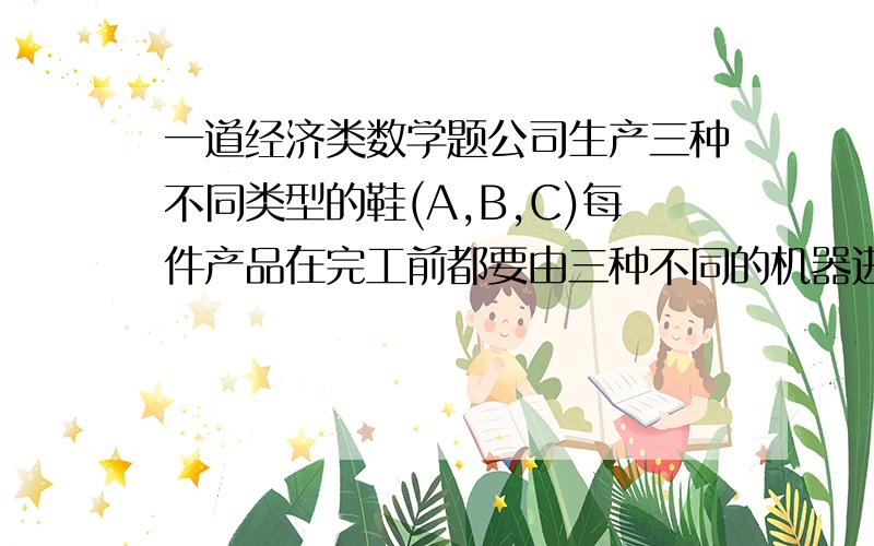 一道经济类数学题公司生产三种不同类型的鞋(A,B,C)每件产品在完工前都要由三种不同的机器进行加工,顺序为：1-2-3.现在公司只想生产其中一种鞋.于是财务部对每种产品的利润和每种机器的