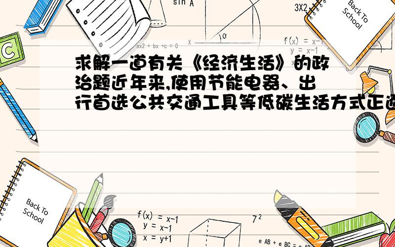 求解一道有关《经济生活》的政治题近年来,使用节能电器、出行首选公共交通工具等低碳生活方式正逐渐成为人们日常生活的新时尚.这种生活方式体现了a量入为出、适度消费的原则 b保护