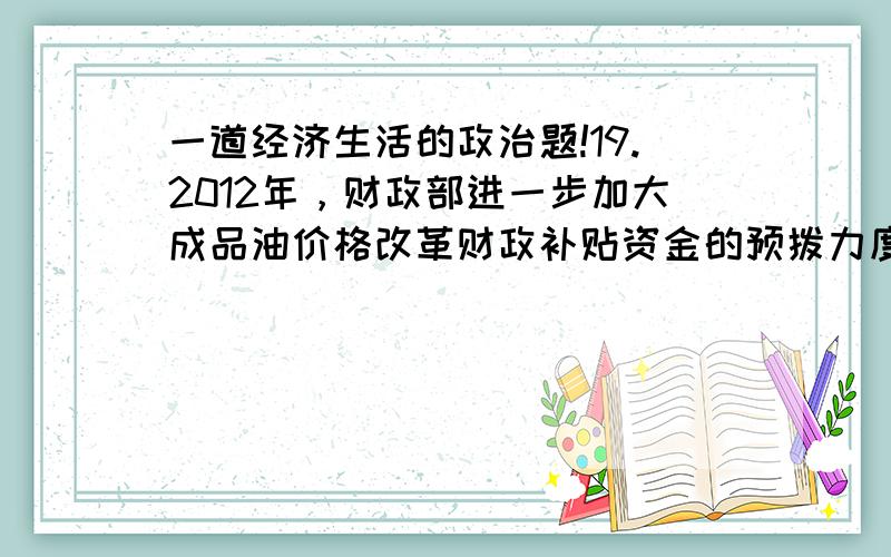 一道经济生活的政治题!19.2012年，财政部进一步加大成品油价格改革财政补贴资金的预拨力度，及时足额安排农资综合补贴资金，确保农民种粮收益不因油价调整而降低。这说明 ①国家财政