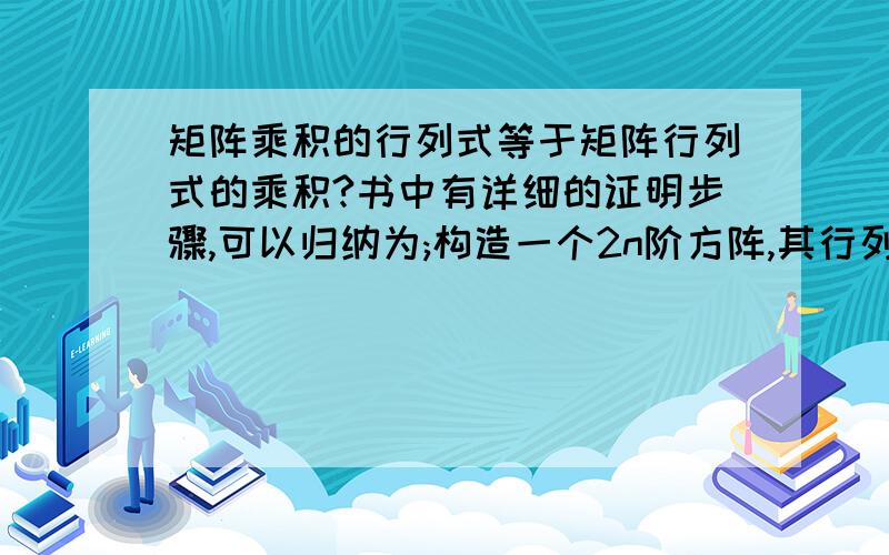 矩阵乘积的行列式等于矩阵行列式的乘积?书中有详细的证明步骤,可以归纳为;构造一个2n阶方阵,其行列式等于两个方正行列式之积,而这个2n阶方正又可以经过一系列变化之后,可以变成两个原