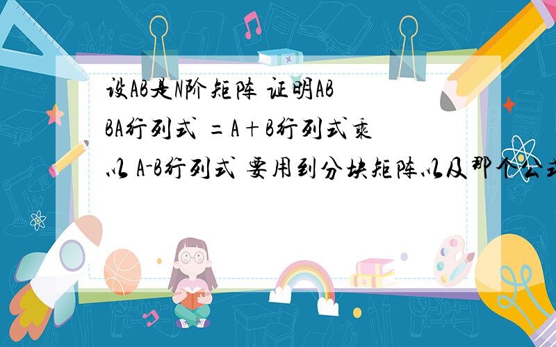 设AB是N阶矩阵 证明AB BA行列式 =A+B行列式乘以 A-B行列式 要用到分块矩阵以及那个公式请老师解答 谢谢